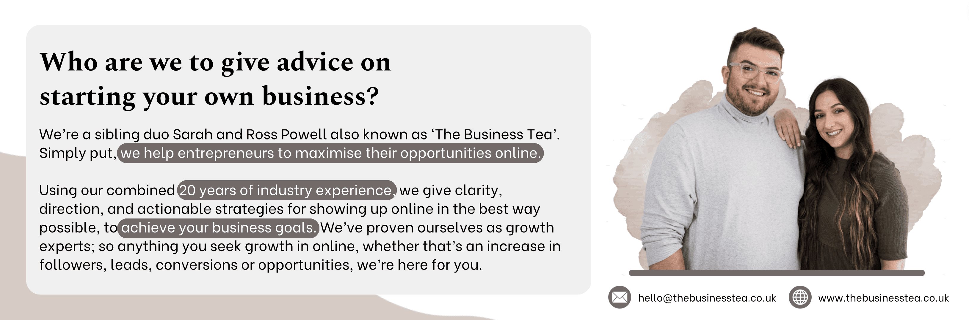 Who are we to give advice on starting your own business? We're sibling duo Sarah & Ross Powell also known as 'The Business Tea'. Simply put, we help entreprenuers to maximise their opportunities online. Using our combined 20 years of industry experience, we give clarity, direction and actionable strategies for showing up online in the best way possible to achieve your busines goals. We've prover ourselves as growth experts; so anything you seek growth in online, whether that's an increase in followers, leads, conversion or opportunities, we're here for you.