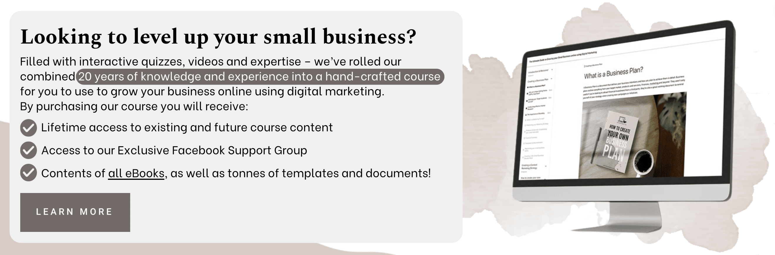 Looking to level up your small business? Filled with interactive quizzes, videos and expertise - we've rolled out combined 20 years of knowledge and experience into a hand-crafted course for you to use to grow your business online using digital marketing. By purchasing our course you will receive: Lifetime access to existing and future course content, access to our exclusive facebook support group, contents of all eBooks, as well as tonnes of templates and documents! Learn more.